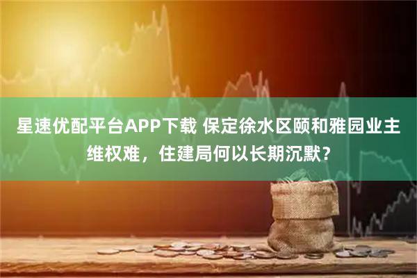 星速优配平台APP下载 保定徐水区颐和雅园业主维权难，住建局何以长期沉默？