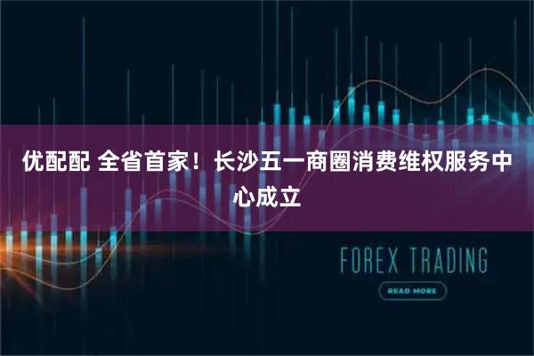 优配配 全省首家！长沙五一商圈消费维权服务中心成立