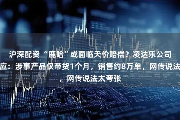 沪深配资 “鹿哈”或面临天价赔偿？凌达乐公司最新回应：涉事产品仅带货1个月，销售约8万单，网传说法太夸张