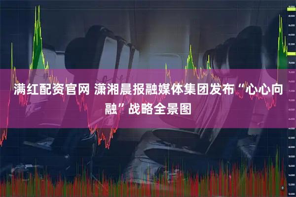 满红配资官网 潇湘晨报融媒体集团发布“心心向融”战略全景图