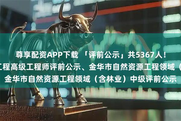 尊享配资APP下载 「评前公示」共5367人！2025年度杭州市建设工程高级工程师评前公示、金华市自然资源工程领域（含林业）中级评前公示