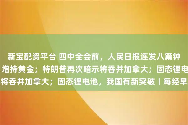 新宝配资平台 四中全会前，人民日报连发八篇钟才文；中国连续11个月增持黄金；特朗普再次暗示将吞并加拿大；固态锂电池，我国有新突破丨每经早参
