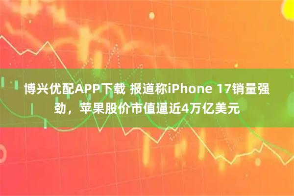 博兴优配APP下载 报道称iPhone 17销量强劲，苹果股价市值逼近4万亿美元
