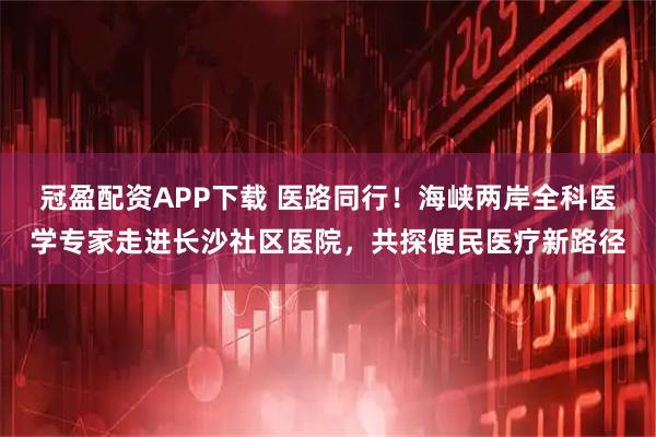 冠盈配资APP下载 医路同行！海峡两岸全科医学专家走进长沙社区医院，共探便民医疗新路径