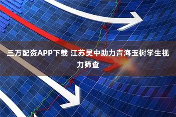 三万配资APP下载 江苏吴中助力青海玉树学生视力筛查