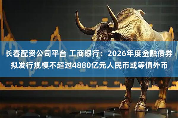 长春配资公司平台 工商银行：2026年度金融债券拟发行规模不超过4880亿元人民币或等值外币