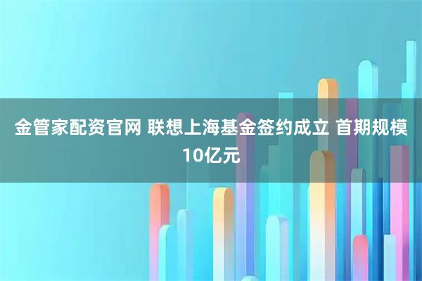 金管家配资官网 联想上海基金签约成立 首期规模10亿元