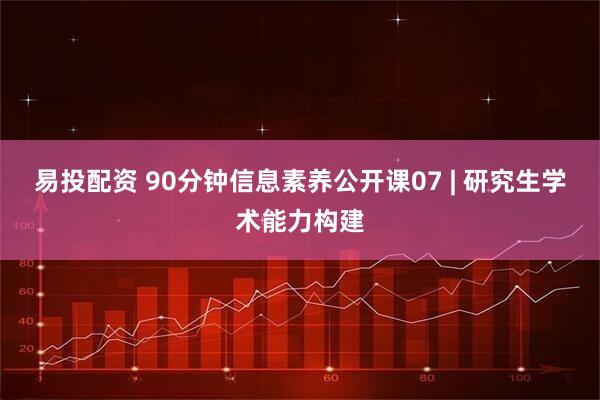 易投配资 90分钟信息素养公开课07 | 研究生学术能力构建