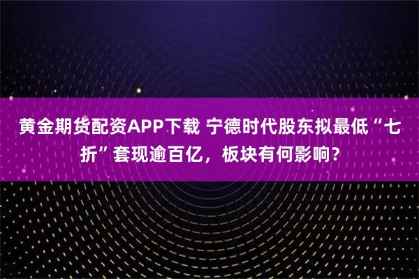 黄金期货配资APP下载 宁德时代股东拟最低“七折”套现逾百亿，板块有何影响？