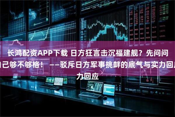 长鸿配资APP下载 日方狂言击沉福建舰？先问问自己够不够格！ ——驳斥日方军事挑衅的底气与实力回应