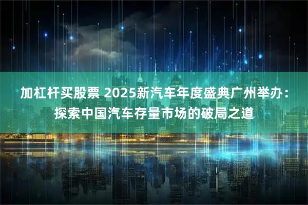 加杠杆买股票 2025新汽车年度盛典广州举办：探索中国汽车存量市场的破局之道