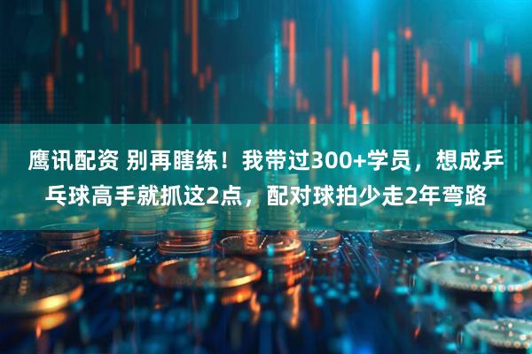 鹰讯配资 别再瞎练！我带过300+学员，想成乒乓球高手就抓这2点，配对球拍少走2年弯路