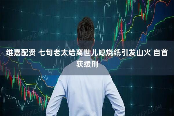 维嘉配资 七旬老太给离世儿媳烧纸引发山火 自首获缓刑