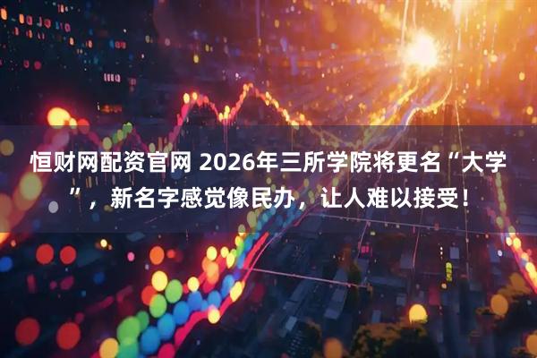 恒财网配资官网 2026年三所学院将更名“大学”,新名字感觉像民办,让人难以接受!