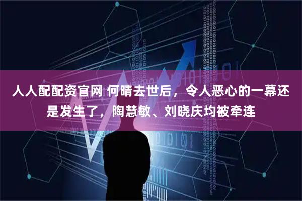 人人配配资官网 何晴去世后,令人恶心的一幕还是发生了,陶慧敏、刘晓庆均被牵连