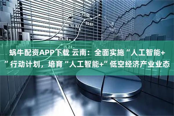 蜗牛配资APP下载 云南:全面实施“人工智能+”行动计划,培育“人工智能+”低空经济产业业态