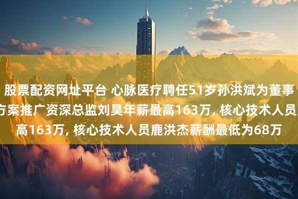 股票配资网址平台 心脉医疗聘任51岁孙洪斌为董事长及非独立董事, 治疗方案推广资深总监刘昊年薪最高163万, 核心技术人员鹿洪杰薪酬最低为68万