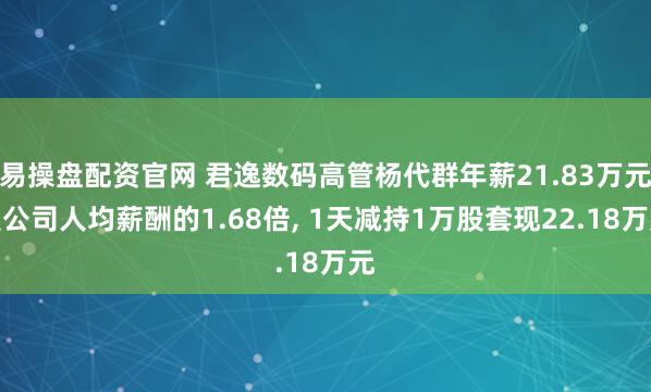 易操盘配资官网 君逸数码高管杨代群年薪21.83万元是公司人均薪酬的1.68倍, 1天减持1万股套现22.18万元