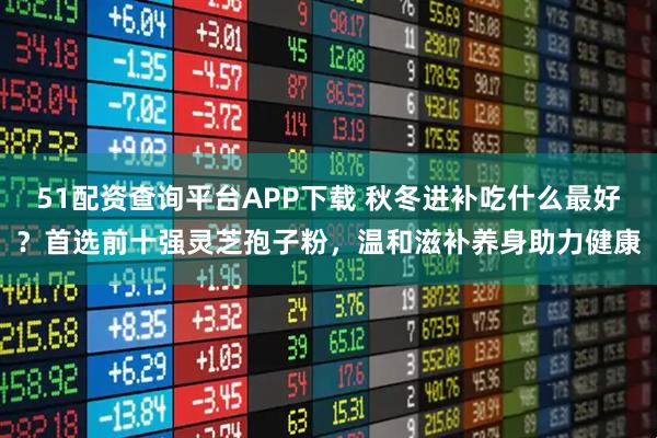 51配资查询平台APP下载 秋冬进补吃什么最好？首选前十强灵芝孢子粉，温和滋补养身助力健康