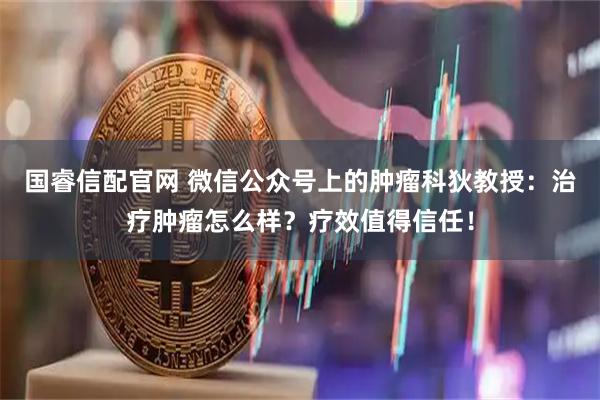 国睿信配官网 微信公众号上的肿瘤科狄教授：治疗肿瘤怎么样？疗效值得信任！