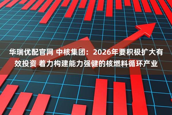 华瑞优配官网 中核集团：2026年要积极扩大有效投资 着力构建能力强健的核燃料循环产业