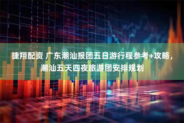 捷翔配资 广东潮汕报团五日游行程参考+攻略，潮汕五天四夜旅游团安排规划