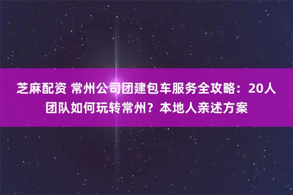 芝麻配资 常州公司团建包车服务全攻略：20人团队如何玩转常州？本地人亲述方案