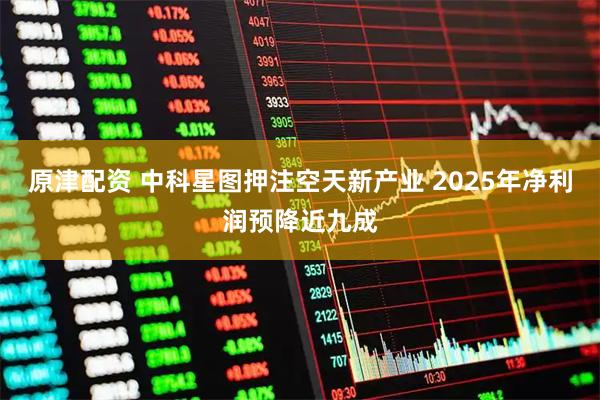原津配资 中科星图押注空天新产业 2025年净利润预降近九成