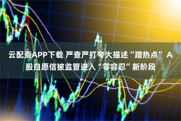 云配资APP下载 严查严打夸大描述“蹭热点” A股自愿信披监管进入“零容忍”新阶段