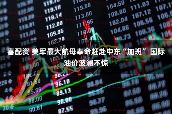 喜配资 美军最大航母奉命赶赴中东“加班” 国际油价波澜不惊