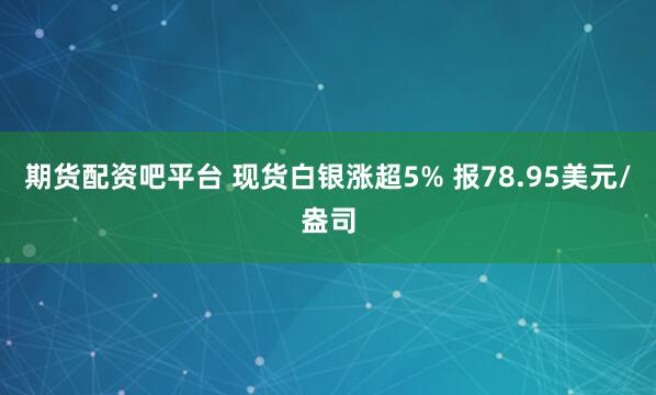 期货配资吧平台 现货白银涨超5% 报78.95美元/盎司