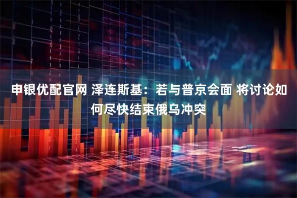 申银优配官网 泽连斯基：若与普京会面 将讨论如何尽快结束俄乌冲突