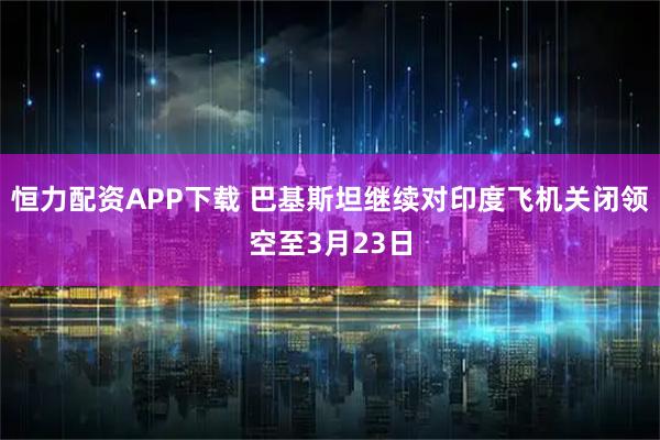 恒力配资APP下载 巴基斯坦继续对印度飞机关闭领空至3月23日