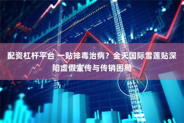 配资杠杆平台 一贴排毒治病？金天国际雪莲贴深陷虚假宣传与传销困局