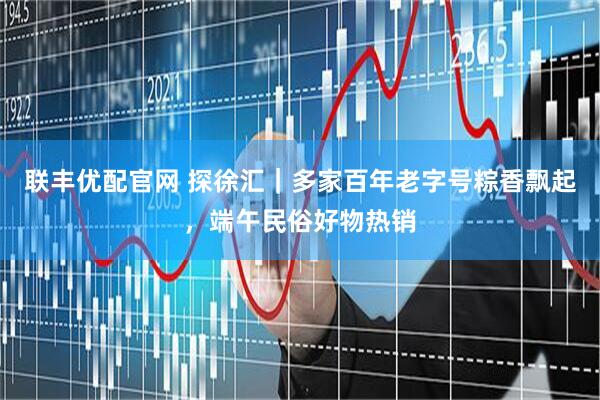 联丰优配官网 探徐汇｜多家百年老字号粽香飘起，端午民俗好物热销