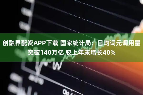创融界配资APP下载 国家统计局：日均词元调用量突破140万亿 较上年末增长40%