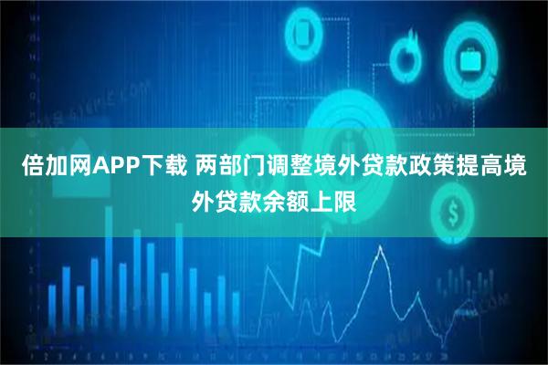 倍加网APP下载 两部门调整境外贷款政策提高境外贷款余额上限