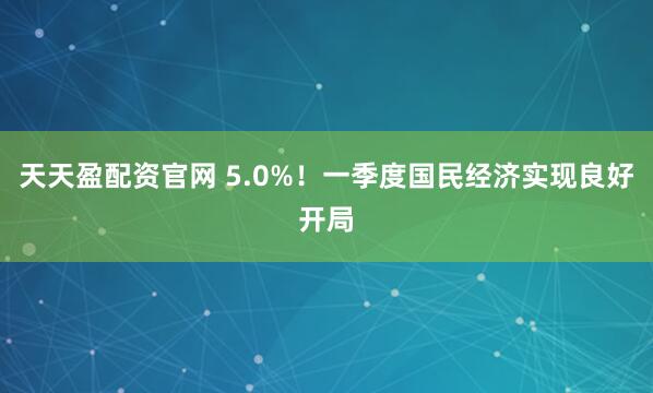 天天盈配资官网 5.0%!一季度国民经济实现良好开局